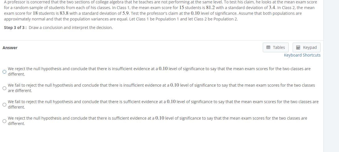 A professor is concerned that the two sections of college algebra that he teaches are not performing at the same level. To test his claim, he looks at the mean exam score
for a random sample of students from each of his classes. In Class 1, the mean exam score for 15 students is 81.2 with a standard deviation of 3.4. In Class 2, the mean
exam score for 18 students is 83.8 with a standard deviation of 5.9. Test the professor's claim at the 0.10 level of significance. Assume that both populations are
approximately normal and that the population variances are equal. Let Class 1 be Population 1 and let Class 2 be Population 2.
Step 3 of 3: Draw a conclusion and interpret the decision.
田 Tables
E Keypad
Answer
Keyboard Shortcuts
We reject the null hypothesis and conclude that there is insufficient evidence at a 0.10 level of significance to say that the mean exam scores for the two classes are
different.
We fail to reject the null hypothesis and conclude that there is insufficient evidence at a 0.10 level of significance to say that the mean exam scores for the two classes
are different.
We fail to reject the null hypothesis and conclude that there is sufficient evidence at a 0.10 level of significance to say that the mean exam scores for the two classes are
different.
We reject the null hypothesis and conclude that there is sufficient evidence at a 0.10 level of significance to say that the mean exam scores for the two classes are
different.
