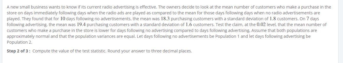 A new small business wants to know if its current radio advertising is effective. The owners decide to look at the mean number of customers who make a purchase in the
store on days immediately following days when the radio ads are played as compared to the mean for those days following days when no radio advertisements are
played. They found that for 10 days following no advertisements, the mean was 18.3 purchasing customers with a standard deviation of 1.8 customers. On 7 days
following advertising, the mean was 19.4 purchasing customers with a standard deviation of 1.6 customers. Test the claim, at the 0.02 level, that the mean number of
customers who make a purchase in the store is lower for days following no advertising compared to days following advertising. Assume that both populations are
approximately normal and that the population variances are equal. Let days following no advertisements be Population 1 and let days following advertising be
Population 2.
Step 2 of 3: Compute the value of the test statistic. Round your answer to three decimal places.
