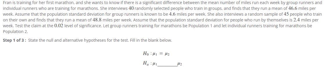 Fran is training for her first marathon, and she wants to know if there is a significant difference between the mean number of miles run each week by group runners and
individual runners who are training for marathons. She interviews 40 randomly selected people who train in groups, and finds that they run a mean of 46.6 miles per
week. Assume that the population standard deviation for group runners is known to be 4.6 miles per week. She also interviews a random sample of 45 people who train
on their own and finds that they run a mean of 48.8 miles per week. Assume that the population standard deviation for people who run by themselves is 2.4 miles per
week. Test the claim at the 0.02 level of significance. Let group runners training for marathons be Population 1 and let individual runners training for marathons be
Population 2.
Step 1 of 3: State the null and alternative hypotheses for the test. Fill in the blank below.
TH = In: °H
It: "H

