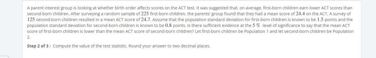 A parent interest group is looking at whether birth order affects scores on the ACT test. It was suggested that, on average, first-born children earn lower ACT scores than
second-born children. After surveying a random sample of 225 first-born children, the parents' group found that they had a mean score of 24.4 on the ACT. A survey of
125 second-born children resulted in a mean ACT score of 24.7. Assume that the population standard deviation for first-born children is known to be 1.5 points and the
population standard deviation for second-born children is known to be 0.8 points. Is there sufficient evidence at the 5 % level of significance to say that the mean ACT
score of first-born children is lower than the mean ACT score of second-born children? Let first-born children be Population 1 and let second-born children be Population
2.
Step 2 of 3: Compute the value of the test statistic. Round your answer to two decimal places.
