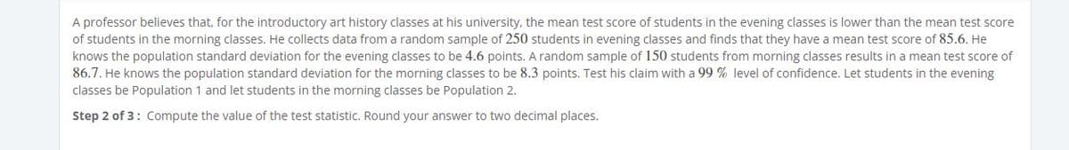 A professor believes that, for the introductory art history classes at his university, the mean test score of students in the evening classes is lower than the mean test score
of students in the morning classes. He collects data from a random sample of 250 students in evening classes and finds that they have a mean test score of 85.6. He
knows the population standard deviation for the evening classes to be 4.6 points. A random sample of 150 students from morning classes results in a mean test score of
86.7. He knows the population standard deviation for the morning classes to be 8.3 points. Test his claim with a 99 % level of confidence. Let students in the evening
classes be Population 1 and let students in the morning classes be Population 2.
Step 2 of 3: Compute the value of the test statistic. Round your answer to two decimal places.
