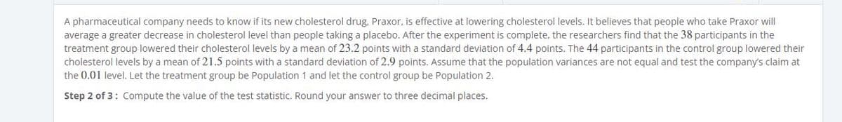 A pharmaceutical company needs to know if its new cholesterol drug, Praxor, is effective at lowering cholesterol levels. It believes that people who take Praxor will
average a greater decrease in cholesterol level than people taking a placebo. After the experiment is complete, the researchers find that the 38 participants in the
treatment group lowered their cholesterol levels by a mean of 23.2 points with a standard deviation of 4.4 points. The 44 participants in the control group lowered their
cholesterol levels by a mean of 21.5 points with a standard deviation of 2.9 points. Assume that the population variances are not equal and test the company's claim at
the 0.01 level. Let the treatment group be Population 1 and let the control group be Population 2.
Step 2 of 3: Compute the value of the test statistic. Round your answer to three decimal places.
