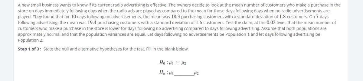 A new small business wants to know if its current radio advertising is effective. The owners decide to look at the mean number of customers who make a purchase in the
store on days immediately following days when the radio ads are played as compared to the mean for those days following days when no radio advertisements are
played. They found that for 10 days following no advertisements, the mean was 18.3 purchasing customers with a standard deviation of 1.8 customers. On 7 days
following advertising, the mean was 19.4 purchasing customers with a standard deviation of 1.6 customers. Test the claim, at the 0.02 level, that the mean number of
customers who make a purchase in the store is lower for days following no advertising compared to days following advertising. Assume that both populations are
approximately normal and that the population variances are equal. Let days following no advertisements be Population 1 and let days following advertising be
Population 2.
Step 1 of 3: State the null and alternative hypotheses for the test. Fill in the blank below.
TH = I1: °H
Int: "H
