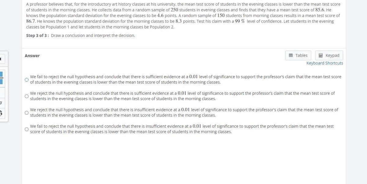 A professor believes that, for the introductory art history classes at his university, the mean test score of students in the evening classes is lower than the mean test score
of students in the morning classes. He collects data from a random sample of 250 students in evening classes and finds that they have a mean test score of 85.6. He
knows the population standard deviation for the evening classes to be 4.6 points. A random sample of 150 students from morning classes results in a mean test score of
86.7. He knows the population standard deviation for the morning classes to be 8.3 points. Test his claim with a 99 % level of confidence. Let students in the evening
classes be Population 1 and let students in the morning classes be Population 2.
Step 3 of 3: Draw a conclusion and interpret the decision.
Answer
围 Tables
E Keypad
Keyboard Shortcuts
We fail to reject the null hypothesis and conclude that there is sufficient evidence at a 0.01 level of significance to support the professor's claim that the mean test score
of students in the evening classes is lower than the mean test score of students in the morning classes.
We reject the null hypothesis and conclude that there is sufficient evidence at a 0.01 level of significance to support the professor's claim that the mean test score of
students in the evening classes is lower than the mean test score of students in the morning classes.
We reject the null hypothesis and conclude that there is insufficient evidence at a 0.01 level of significance to support the professor's claim that the mean test score of
students in the evening classes is lower than the mean test score of students in the morning classes.
We fail to reject the null hypothesis and conclude that there is insufficient evidence at a 0.01 level of significance to support the professor's claim that the mean test
score of students in the evening classes is lower than the mean test score of students
the morning classes.
