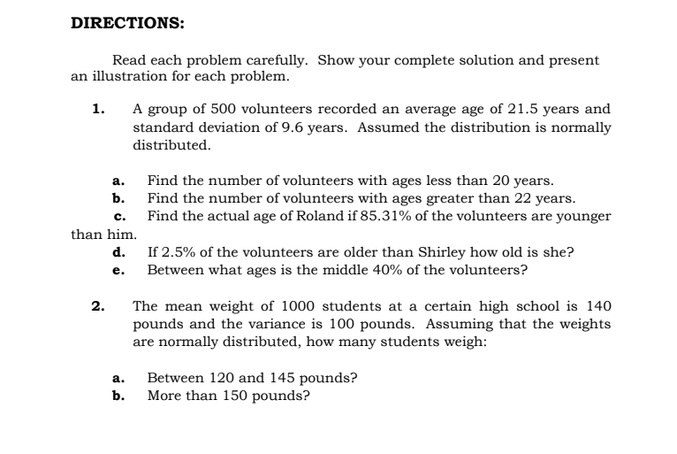 DIRECTIONS:
Read each problem carefully. Show your complete solution and present
an illustration for each problem.
A group of 500 volunteers recorded an average age of 21.5 years and
standard deviation of 9.6 years. Assumed the distribution is normally
1.
distributed.
Find the number of volunteers with ages less than 20 years.
Find the number of volunteers with ages greater than 22 years.
Find the actual age of Roland if 85.31% of the volunteers are younger
а.
b.
c.
than him.
d. If 2.5% of the volunteers are older than Shirley how old is she?
e. Between what ages is the middle 40% of the volunteers?
2.
The mean weight of 1000 students at a certain high school is 140
pounds and the variance is 100 pounds. Assuming that the weights
are normally distributed, how many students weigh:
Between 120 and 145 pounds?
More than 150 pounds?
a.
b.
