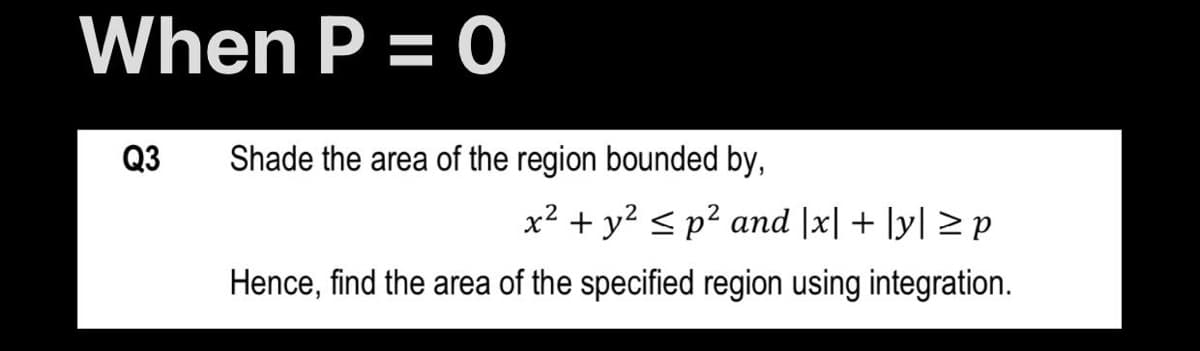 When P = 0
Q3
Shade the area of the region bounded by,
x² + y2 < p² and |x| + ]y| > p
Hence, find the area of the specified region using integration.

