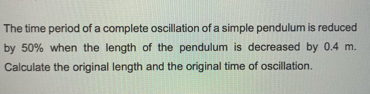 The time period of a complete oscillation of a simple pendulum is reduced
by 50% when the length of the pendulum is decreased by 0.4 m.
Calculate the original length and the original time of oscillation.
