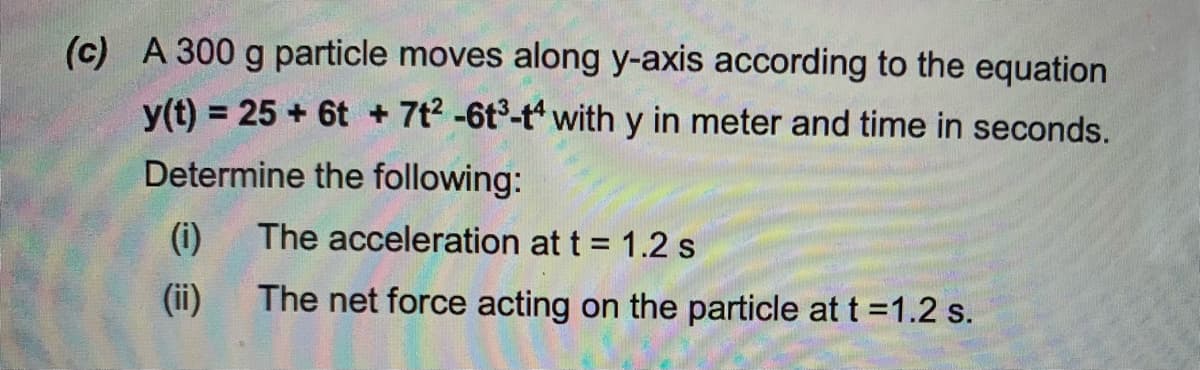 (c) A 300 g particle moves along y-axis according to the equation
y(t) = 25 + 6t + 7t2 -6t3-t with y in meter and time in seconds.
Determine the following:
(i)
The acceleration at t = 1.2 s
(ii)
The net force acting on the particle at t =1.2 s.
