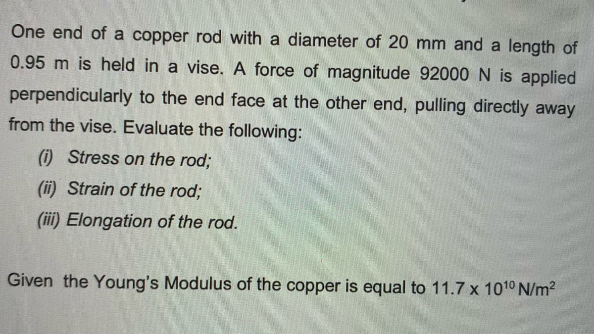 One end of a copper rod with a diameter of 20 mm and a length of
0.95 m is held in a vise. A force of magnitude 92000N is applied
perpendicularly to the end face at the other end, pulling directly away
from the vise. Evaluate the following:
(i) Stress on the rod;
(ii) Strain of the rod;
(iii) Elongation of the rod.
Given the Young's Modulus of the copper is equal to 11.7 x 1010 N/m2
