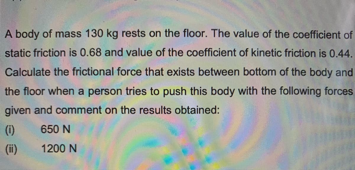 A body of mass 130 kg rests on the floor. The value of the coefficient of
static friction is 0.68 and value of the coefficient of kinetic friction is 0.44.
Calculate the frictional force that exists between bottom of the body and
the floor when a person tries to push this body with the following forces
given and comment on the results obtained:
(i)
650 N
(ii)
1200 N
