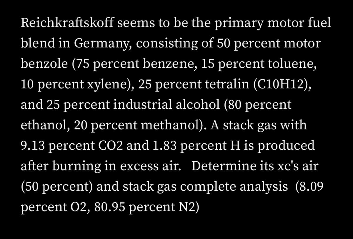 Reichkraftskoff seems to be the primary motor fuel
blend in Germany, consisting of 50 percent motor
benzole (75 percent benzene, 15 percent toluene,
10 percent xylene), 25 percent tetralin (C10H12),
and 25 percent industrial alcohol (80 percent
ethanol, 20 percent methanol). A stack gas with
9.13 percent CO2 and 1.83 percent H is produced
after burning in excess air. Determine its xc's air
(50 percent) and stack gas complete analysis (8.09
percent 02, 80.95 percent N2)
