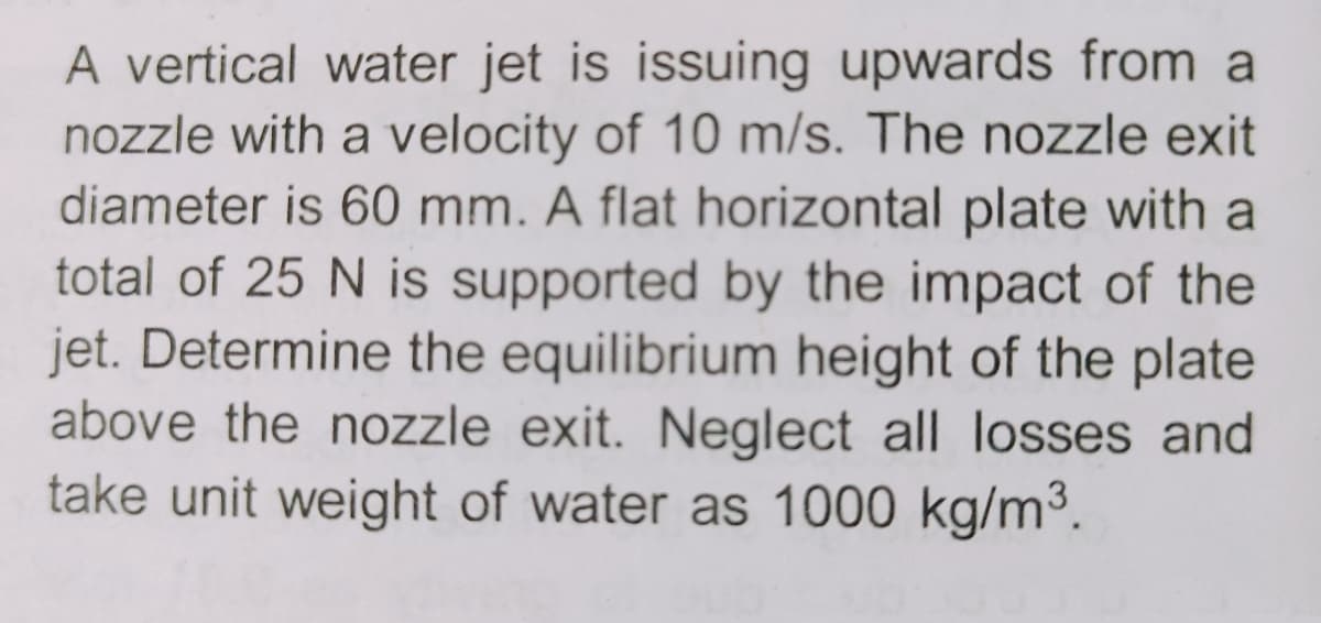 A vertical water jet is issuing upwards from a
nozzle with a velocity of 10 m/s. The nozzle exit
diameter is 60 mm. A flat horizontal plate with a
total of 25 N is supported by the impact of the
jet. Determine the equilibrium height of the plate
above the nozzle exit. Neglect all losses and
take unit weight of water as 1000 kg/m³.