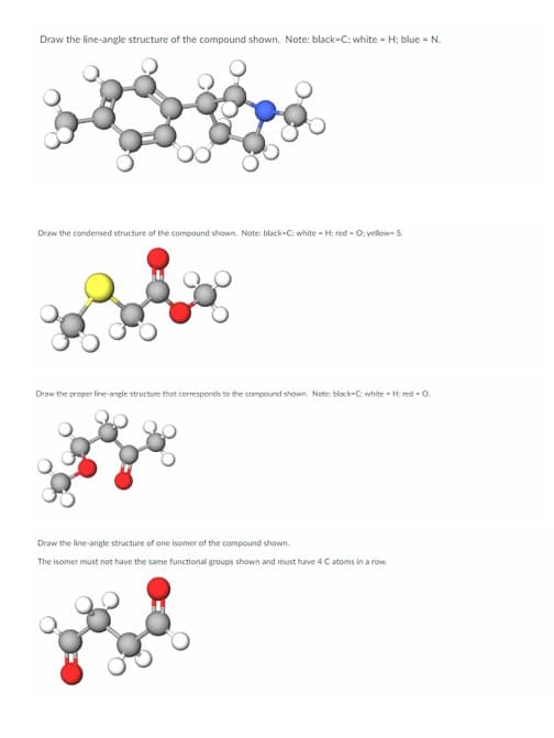 Draw the line-angle structure of the compound shown. Note: black-C; white-H; blue - N.
Draw the condensed structure of the compound shown. Note: black-C; white-H; red - O: yellow-S.
Draw the proper line-angle structure that corresponds to the compound shown. Note: black-C: white-H; red-O
Draw the line-angle structure of one isomer of the compound shown.
The isomer must not have the same functional groups shown and must have 4 C atoms in a row.