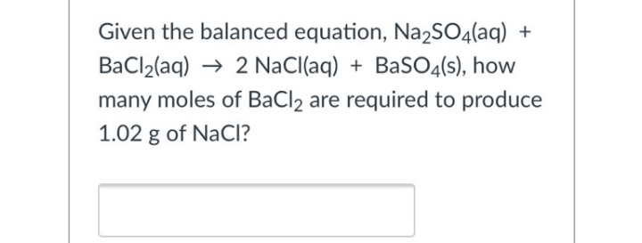Given the balanced equation, Na2SO4(aq) +
BaCl2(aq) → 2 NaCl(aq) + BaSO4(s), how
many moles of BaCl2 are required to produce
1.02 g of NaCl?

