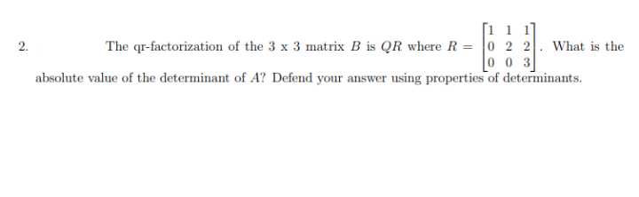 [1 1 1
2.
The qr-factorization of the 3 x 3 matrix B is QR where R = 0 2 2. What is the
0 0 3
absolute value of the determinant of A? Defend your answer using properties of determinants.
