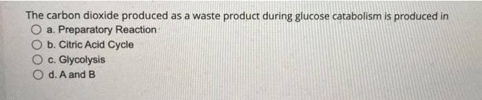 The carbon dioxide produced as a waste product during glucose catabolism is produced in
O a. Preparatory Reaction
b. Citric Acid Cycle
O c. Glycolysis
O d. A and B
