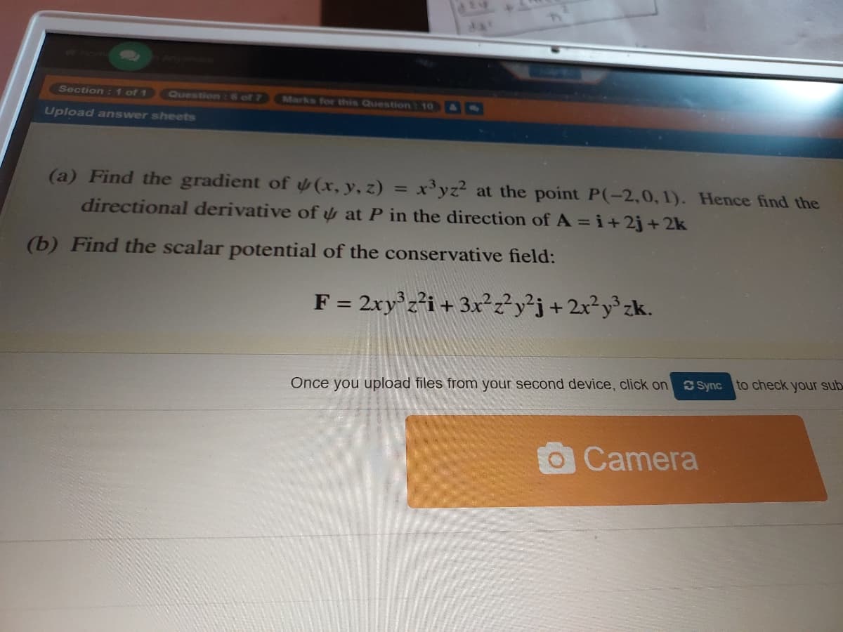 da
Section: 1 of 1
Question: 6 of 7
Marks for this Question: 10 &
Upload answer sheets
(a) Find the gradient of (x, y, z)
x'yz? at the point P(-2,0, 1). Hence find the
%3D
directional derivative of y at P in the direction of A =i+2j+ 2k
(b) Find the scalar potential of the conservative field:
F = 2xy z²i+ 3x²?y'j+2x?y®zk.
Once you upload files from your second device, click on
S Sync to check your sub
OCamera
