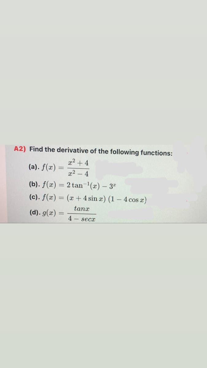 A2) Find the derivative of the following functions:
x² + 4
(a). f(x)
x2 - 4
(b). f(x) = 2 tan-'(x) – 3"
(c). f(x) = (x + 4 sin æ) (1 – 4 cos a)
tanx
(d). g(x) =
4 – secx
