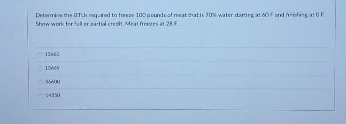 Determine the BTUS required to freeze 100 pounds of meat that is 70% water starting at 60 F and finishing at O F.
Show work for full or partial credit. Meat freezes at 28 F.
13660
13669
36600
14550
