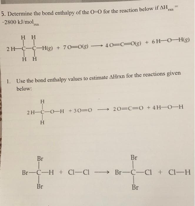 %3D
5. Determine the bond enthalpy of the O-0 for the reaction below if AH,
-2800 kJ/mol
H H
2 H-C-C-H(g) + 70=0g)
40=C30(g) + 6H-O-H(g)
H H
1.
Use the bond enthalpy values to estimate AHrxn for the reactions given
below:
2 H-C-O-H +30=O
20=C=0 + 4H-O-H
|
Br
Br
Br-C-H + Cl-Cl Br-C-CI + Cl-H
Br
Br
