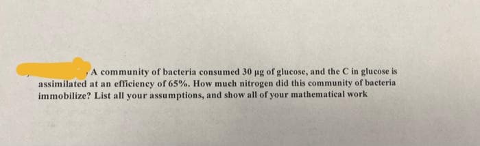 A community of bacteria consumed 30 ug of glucose, and the C in glucose is
assimilated at an efficiency of 65%. How much nitrogen did this community of bacteria
immobilize? List all your assumptions, and show all of your mathematical work
