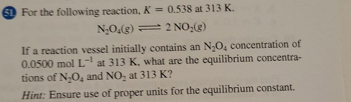 61 For the following reaction, K = 0.538 at 313 K.
N2O4(g) 2 NO2(g)
If a reaction vessel initially contains an N2O4 concentration of
0.0500 mol L at 313 K, what are the equilibrium concentra-
tions of N,O4 and NO, at 313 K?
Hint: Ensure use of proper units for the equilibrium constant.
