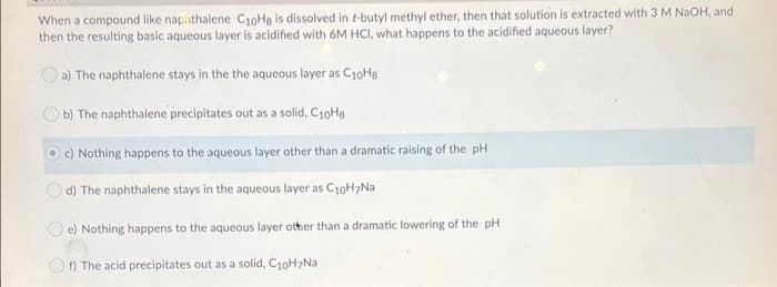 When a compound like napihthalene C1oHa is dissolved in t-butyl methyl ether, then that solution is extracted with 3 M NaOH, and
then the resulting basic aqueous layer is acidified with 6M HCI, what happens to the acidified aqueous layer?
a) The naphthalene stays in the the aqueous layer as C10Ha
O b) The naphthalene precipitates out as a solid, C10He
O C) Nothing happens to the aqueous layer other than a dramatic raising of the pH
d) The naphthalene stays in the aqueous layer as C10H>Na
O e) Nothing happens to the aqueous layer other than a dramatic lowering of the pH
O) The acid precipitates out as a solid, C10H>Na
