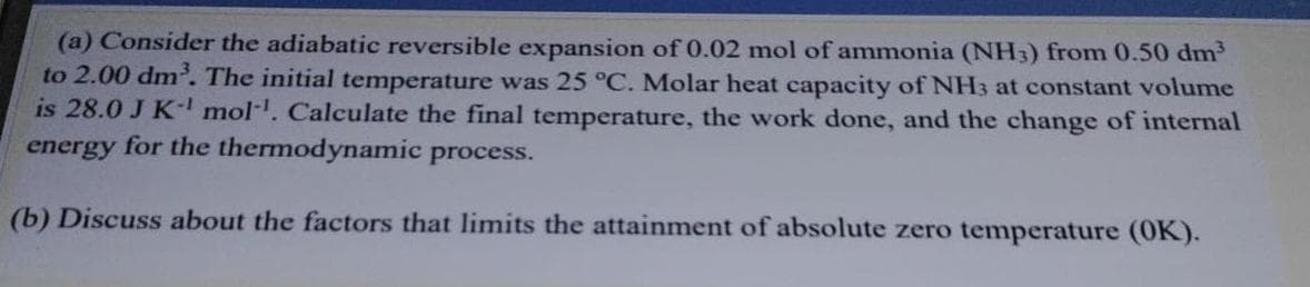 (a) Consider the adiabatic reversible expansion of 0.02 mol of ammonia (NH3) from 0.50 dm
to 2.00 dm. The initial temperature was 25 °C. Molar heat capacity of NH3 at constant volume
is 28.0 J K- mol. Calculate the final temperature, the work done, and the change of internal
energy for the thermodynamic process.
(b) Discuss about the factors that limits the attainment of absolute zero temperature (0K).
