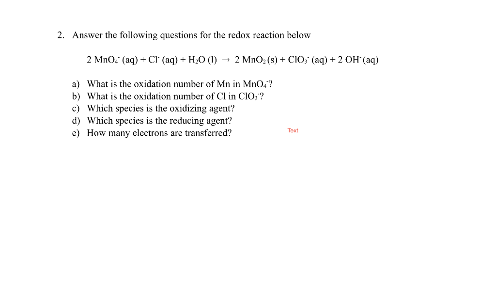 2. Answer the following questions for the redox reaction below
2 MnO4 (aq) + CI (aq) + H2O (1) → 2 MnO2 (s) + CIO; (aq) + 2 OH (aq)
a) What is the oxidation number of Mn in MnO,?
b) What is the oxidation number of Cl in Cl0;?
c) Which species is the oxidizing agent?
d) Which species is the reducing agent?
e) How many electrons are transferred?
Text
