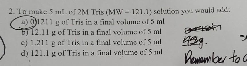 2. To make 5 mL of 2M Tris (MW = 121.1) solution you would add:
a) 0)1211 g of Tris in a final volume of 5 ml
12.11 g of Tris in a final volume of 5 ml
c) 1.211 g of Tris in a final volume of 5 ml
d) 121.1 g of Tris in a final volume of 5 ml
Demamber to a
