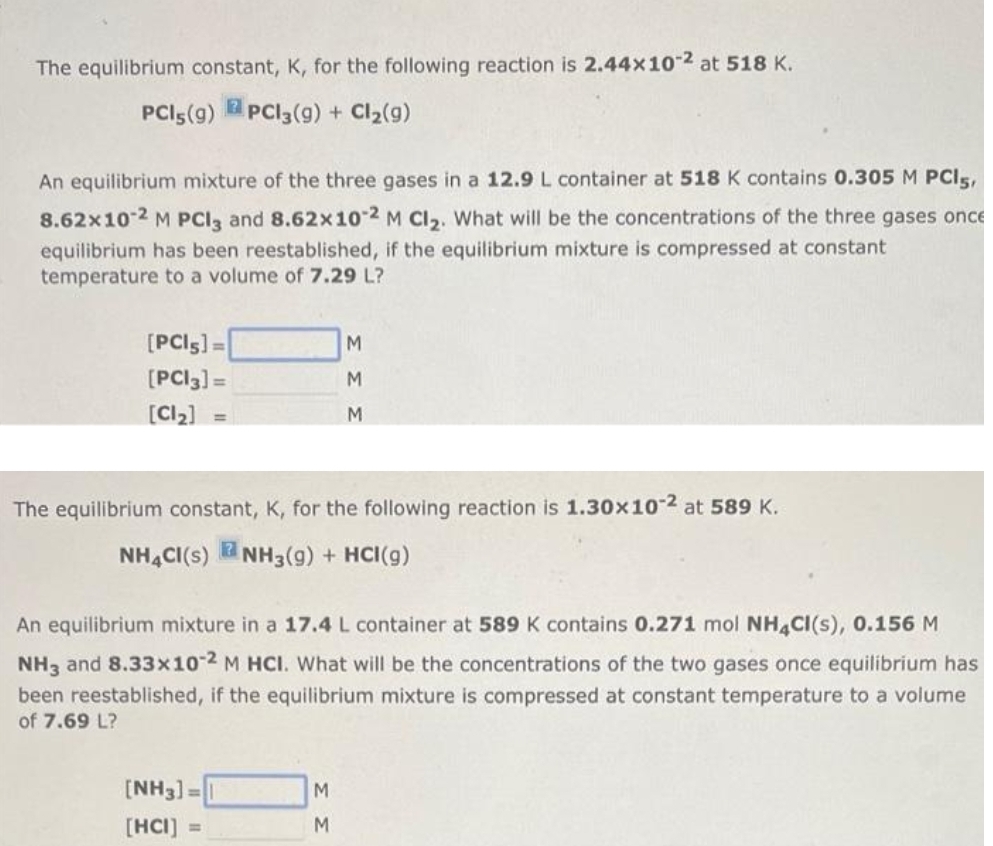 The equilibrium constant, K, for the following reaction is 2.44x10 2 at 518 K.
PCI5(g) 2 PCI3(g) + Cl2(g)
An equilibrium mixture of the three gases in a 12.9 L container at 518 K contains 0.305 M PCI5,
8.62x10 2 M PCIz and 8.62x10-2 M Cl2. What will be the concentrations of the three gases once
equilibrium has been reestablished, if the equilibrium mixture is compressed at constant
temperature to a volume of 7.29 L?
[PCI5] =
[PCI3] =
M.
M
[Cl2]
M
%3D
The equilibrium constant, K, for the following reaction is 1.30x10 2 at 589 K.
NHẠCI(s) 2 NH3(g) + HCI(g)
An equilibrium mixture in a 17.4 L container at 589 K contains 0.271 mol NH CI(s), 0.156 M
NH3 and 8.33x10-2 M HCI. What will be the concentrations of the two gases once equilibrium has
been reestablished, if the equilibrium mixture is compressed at constant temperature to a volume
of 7.69 L?
[NH3] =
M
[HCI] =
M
