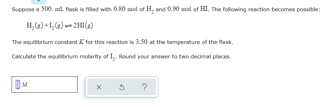 Suppose a 500. mL flask is filled with 0.80 mol of H, and 0.90 mol of HI. The following reaction becomes possible:
H, (g) +1,(g) – 2HI(g)
The equilibrium constant K for this reaction is 3.50 at the temperature of the flask.
Calculate the equilibrium molarity of I,. Round your answer to two decimal places.
?
