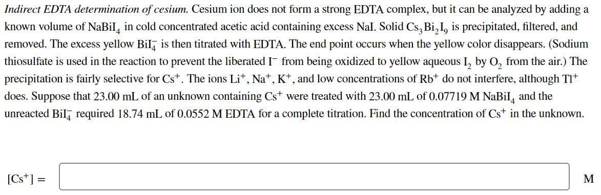 Indirect EDTA determination of cesium. Cesium ion does not form a strong EDTA complex, but it can be analyzed by adding a
known volume of NaBil, in cold concentrated acetic acid containing excess Nal. Solid Cs, Bi, I, is precipitated, filtered, and
removed. The excess yellow Bil, is then titrated with EDTA. The end point occurs when the yellow color disappears. (Sodium
thiosulfate is used in the reaction to prevent the liberated I- from being oxidized to yellow aqueous I, by O, from the air.) The
precipitation is fairly selective for Cst. The ions Lit, Na*, K*, and low concentrations of Rbt do not interfere, although TI
does. Suppose that 23.00 mL of an unknown containing Cs were treated with 23.00 mL of 0.07719 M NaBil, and the
unreacted Bil, required 18.74 mL of 0.0552 M EDTA for a complete titration. Find the concentration of Cs+ in the unknown.
[Cs*] =
M
