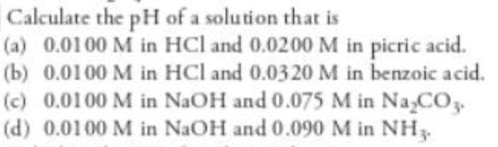 Calculate the pH of a solution that is
(a) 0.0100 M in HCl and 0.0200M in picric acid.
(b) 0.0100 M in HCl and 0.0320 M in benzoic acid.
(c) 0.0100 M in NaOH and 0.075 M in Na,CO3.
(d) 0.0100 M in NaOH and 0.090M in NH3.
