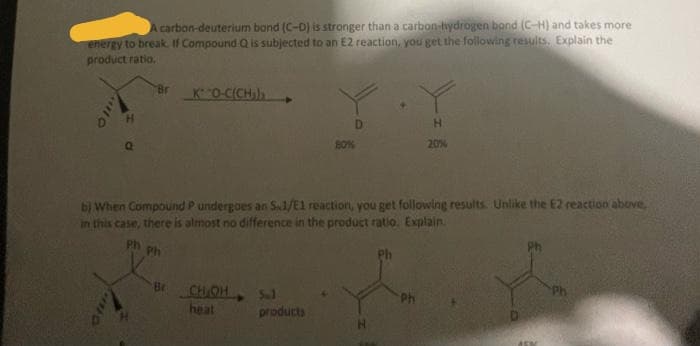 A carbon-deuterium bond (C-D) is stronger than a carbon hydrogen bond (C-H) and takes more
energy to break If Compound Q is subjected to an E2 reaction, you get the following results. Explain the
product ratio.
Br
K O-C(CH)
H.
BO%
20%
b) When Compound P undergoes an S.1/E1 reaction, you get following results. Unlike the E2 reaction above,
in this case, there is almost no difference in the product ratio. Explain
Ph
Ph
Bre
CHIOH
heat
Sal
anpoud
