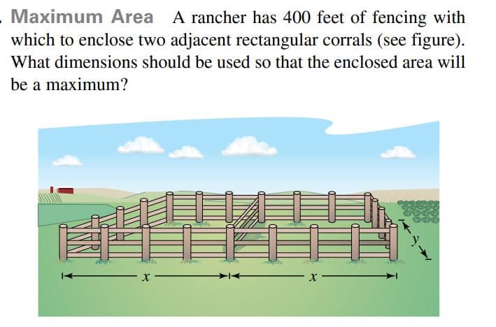 Maximum Area A rancher has 400 feet of fencing with
which to enclose two adjacent rectangular corrals (see figure).
What dimensions should be used so that the enclosed area will
be a maximum?
自
