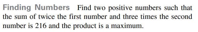 Finding Numbers Find two positive numbers such that
the sum of twice the first number and three times the second
number is 216 and the product is a maximum.

