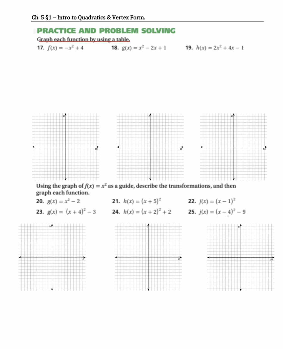 Ch. 5 §1 – Intro to Quadratics & Vertex Form.
PRACTICE AND PROBLEM SOLVING
Graph each function by using a table.
17. f(x) = -x² + 4
18. g(x) = x² – 2x + 1
19. h(x) = 2x² + 4x – 1
10
Using the graph of f(x) = x² as a guide, describe the transformations, and then
graph each function.
20. g(x) = x² –- 2
%3D
21. h(x) = (x+ 5)²
24. h(x) = (x + 2)² + 2
22. j(x) = (x – 1)²
%3D
23. g(x) = (x + 4)² – 3
25. j(x) = (x – 4)² – 9
%3D
%3D
