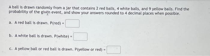 A ball is drawn randomly from a jar that contains 2 red balls, 4 white balls, and 9 yellow balls. Find the
probability of the given event, and show your answers rounded to 4 decimal places when possible.
a. A red ball is drawn. P(red) =
b. A white ball is drawn. P(white)
=
c. A yellow ball or red ball is drawn. P(yellow or red) =