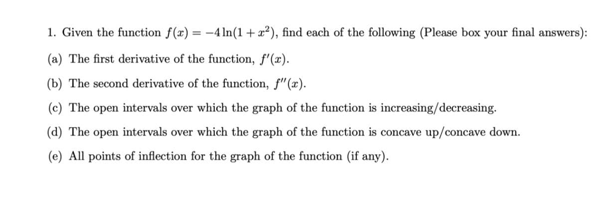 1. Given the function f(x) = -4 ln(1+ x²), find each of the following (Please box your final answers):
(a) The first derivative of the function, f'(x).
(b) The second derivative of the function, f" (x).
(c) The open intervals over which the graph of the function is increasing/decreasing.
(d) The open intervals over which the graph of the function is concave up/concave down.
(e) All points of inflection for the graph of the function (if any).
