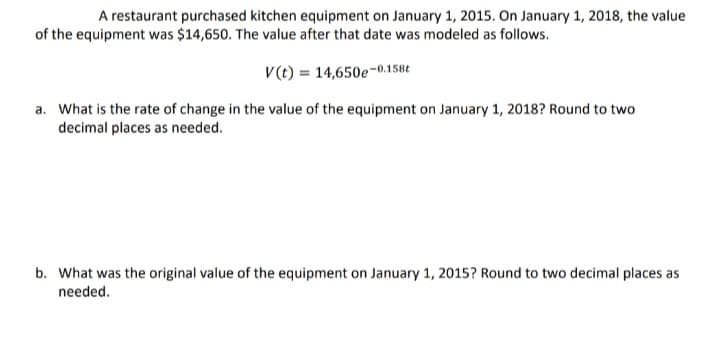 A restaurant purchased kitchen equipment on January 1, 2015. On January 1, 2018, the value
of the equipment was $14,650. The value after that date was modeled as follows.
V (t) = 14,650e-0.158t
a. What is the rate of change in the value of the equipment on January 1, 2018? Round to two
decimal places as needed.
b. What was the original value of the equipment on January 1, 2015? Round to two decimal places as
needed.
