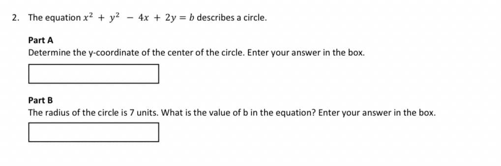 2. The equation x² + y²
- 4x + 2y = b describes a circle.
Part A
Determine the y-coordinate of the center of the circle. Enter your answer in the box.
Part B
The radius of the circle is 7 units. What is the value of b in the equation? Enter your answer in the box.
