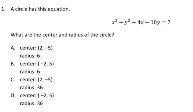 1. A circle has this equation.
x² + y² + 4x – 10y = 7
What are the center and radius of the circle?
A. center: (2, –5)
radius: 6
B. center: (-2, 5)
radius: 6
C. center: (2, -5)
radius: 36
D. center: (-2, 5)
radius: 36

