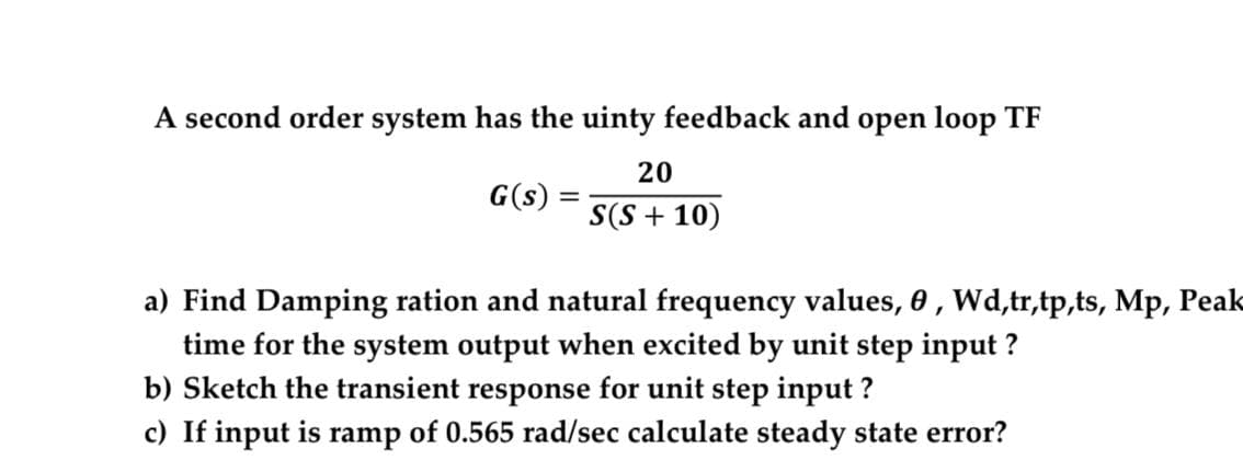 A second order system has the uinty feedback and open loop TF
20
G(s) :
S(S + 10)
a) Find Damping ration and natural frequency values, 0, Wd,tr,tp,ts, Mp, Peak
time for the system output when excited by unit step input ?
b) Sketch the transient response for unit step input ?
c) If input is ramp of 0.565 rad/sec calculate steady state error?
