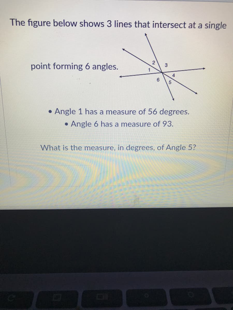 The figure below shows 3 lines that intersect at a single
2
point forming 6 angles.
3
1
4
• Angle 1 has a measure of 56 degrees.
Angle 6 has a measure of 93.
What is the measure, in degrees, of Angle 5?
