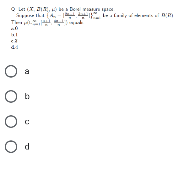 Q Let (X, B(R), µ) be a Borel measure space.
Suppose that {A, = [2n-1 3n+1]}, be a family of elements of B(R).
Then µ(U +, an-1]) equals
Šn=1
[n+
n=11
a.0
b.1
c.3
d.4
a
O b
O d
