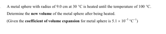 A metal sphere with radius of 9.0 cm at 30 °C is heated until the temperature of 100 °C.
Determine the new volume of the metal sphere after being heated.
(Given the coefficient of volume expansion for metal sphere is 5.1 x 103 °C"')
