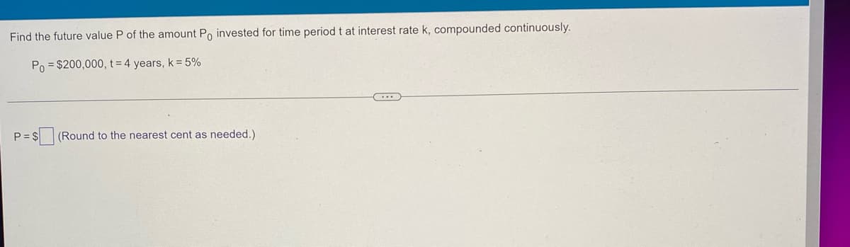 Find the future value P of the amount Po invested for time period t at interest rate k, compounded continuously.
Po = $200,000, t= 4 years, k = 5%
(Round to the nearest cent as needed.)
P = $