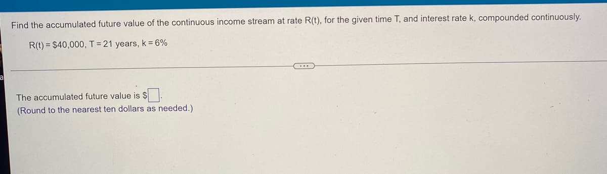 Find the accumulated future value of the continuous income stream at rate R(t), for the given time T, and interest rate k, compounded continuously.
R(t) = $40,000, T = 21 years, k = 6%
The accumulated future value is $.
(Round to the nearest ten dollars as needed.).