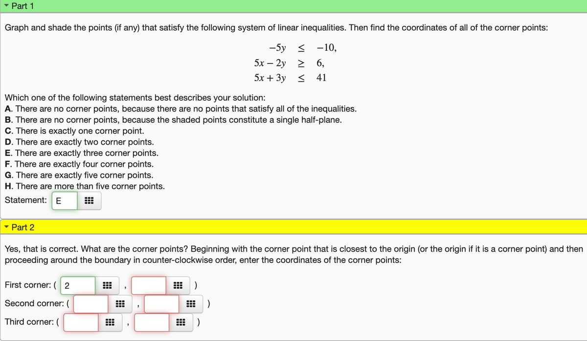 Part 1
Graph and shade the points (if any) that satisfy the following system of linear inequalities. Then find the coordinates of all of the corner points:
-5y <
-10,
5х — 2у 2
6,
5х + Зу <
41
Which one of the following statements best describes your solution:
A. There are no corner points, because there are no points that satisfy all of the inequalities.
B. There are no corner points, because the shaded points constitute a single half-plane.
C. There is exactly one corner point.
D. There are exactly two corner points.
E. There are exactly three corner points.
F. There are exactly four corner points.
G. There are exactly five corner points.
H. There are more than five corner points.
Statement:E
Part 2
Yes, that is correct. What are the corner points? Beginning with the corner point that is closest to the origin (or the origin if it is a corner point) and then
proceeding around the boundary in counter-clockwise order, enter the coordinates of the corner points:
First corner: ( 2
Second corner: (
Third corner: (
)
